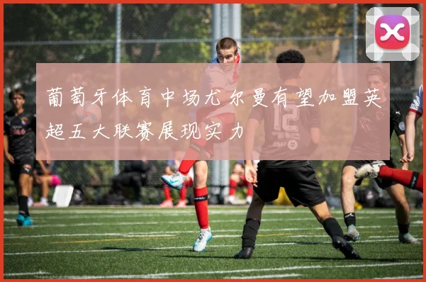 葡萄牙体育中场尤尔曼有望加盟英超五大联赛展现实力