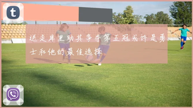 送走库里助其争夺第五冠或许是勇士和他的最佳选择