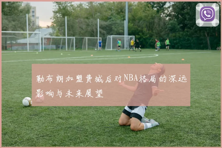 勒布朗加盟费城后对NBA格局的深远影响与未来展望