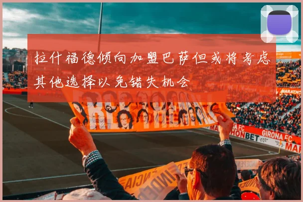 拉什福德倾向加盟巴萨但或将考虑其他选择以免错失机会