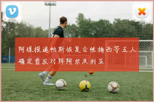 阿媒报道帕斯恢复合练梅西等五人确定首发对阵阿尔及利亚
