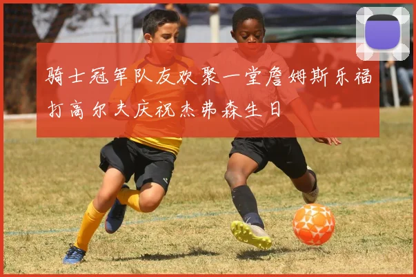 骑士冠军队友欢聚一堂詹姆斯乐福打高尔夫庆祝杰弗森生日