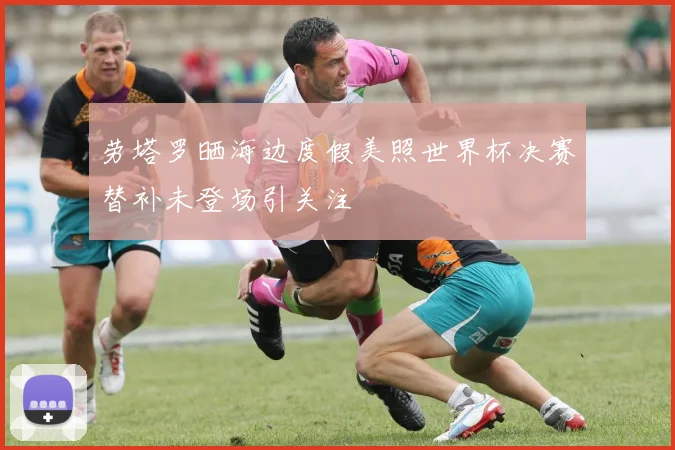 劳塔罗晒海边度假美照世界杯决赛替补未登场引关注