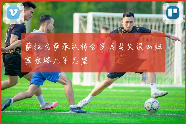 萨拉戈萨承认转会罗马是失误回归塞尔塔几乎无望