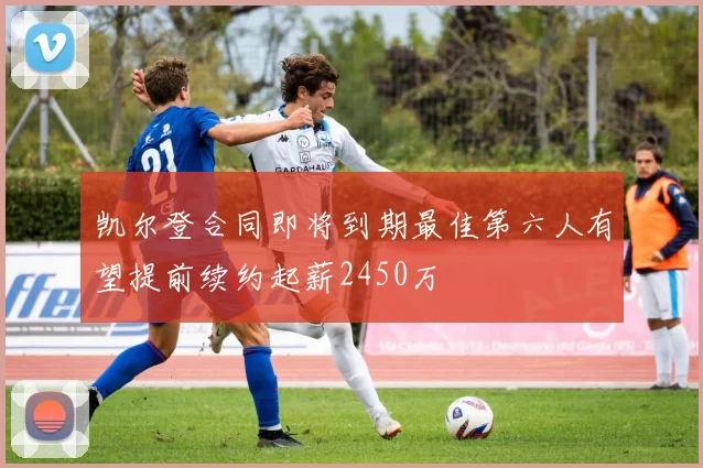 凯尔登合同即将到期最佳第六人有望提前续约起薪2450万