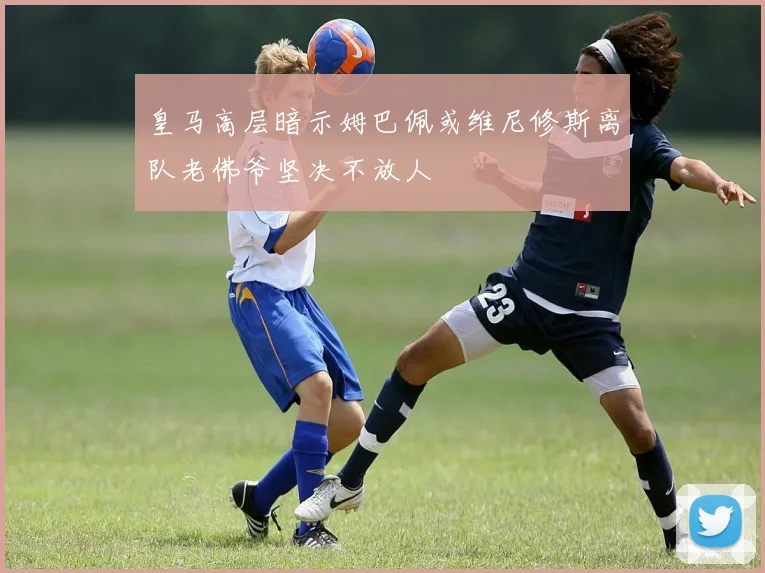 皇马高层暗示姆巴佩或维尼修斯离队老佛爷坚决不放人