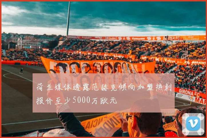 荷兰媒体透露范赫克倾向加盟热刺报价至少5000万欧元