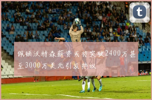佩顿沃特森薪资或将突破2400万甚至3000万美元引发热议
