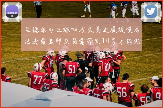 兰德尔与三球四方交易进展缓慢名记透露盖耶交易需等到10号才能完成