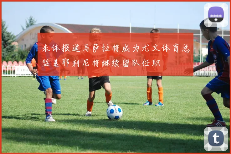 米体报道马萨拉将成为尤文体育总监基耶利尼将继续留队任职