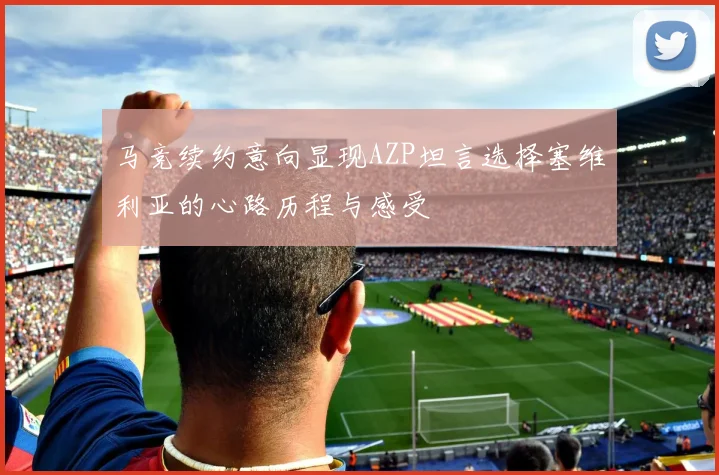 马竞续约意向显现AZP坦言选择塞维利亚的心路历程与感受