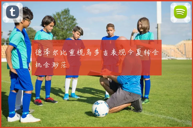 德泽尔比重视乌多吉表现今夏转会机会渺茫