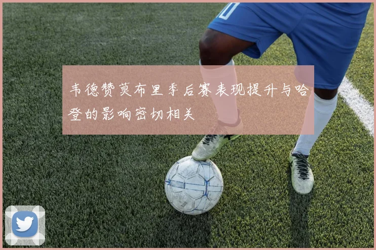 韦德赞莫布里季后赛表现提升与哈登的影响密切相关