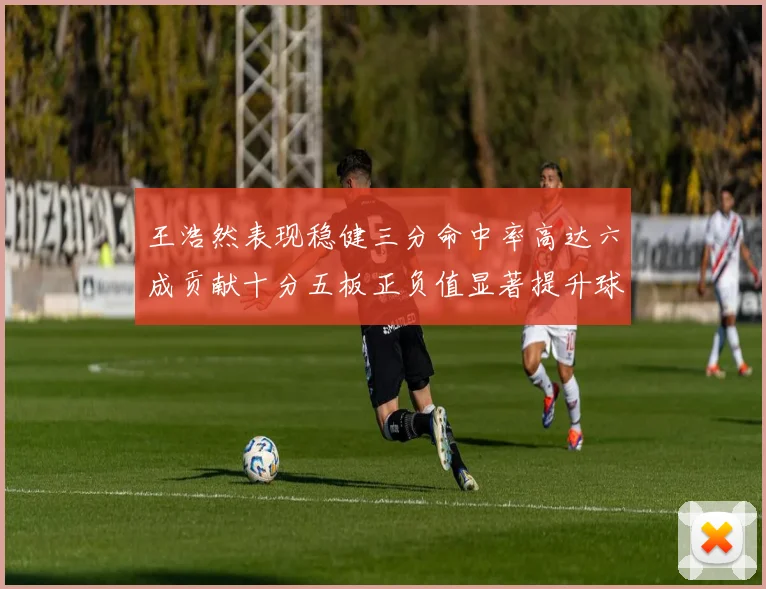 王浩然表现稳健三分命中率高达六成贡献十分五板正负值显著提升球队表现