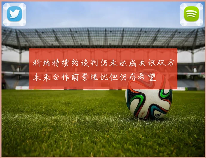 科纳特续约谈判仍未达成共识双方未来合作前景堪忧但仍存希望