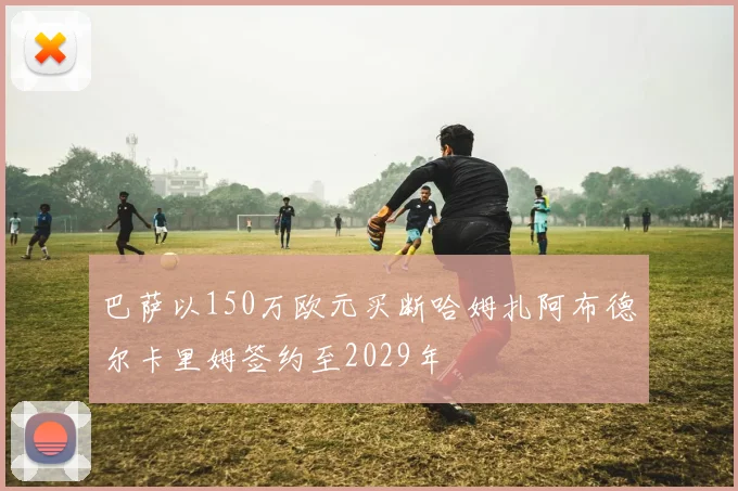 巴萨以150万欧元买断哈姆扎阿布德尔卡里姆签约至2029年