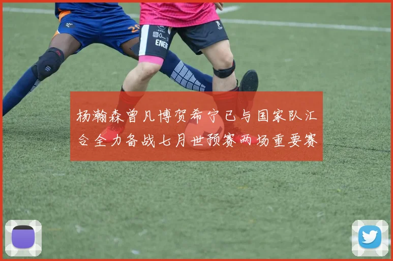 杨瀚森曾凡博贺希宁已与国家队汇合全力备战七月世预赛两场重要赛事