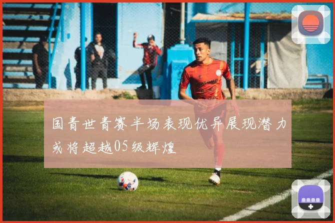 国青世青赛半场表现优异展现潜力或将超越05级辉煌