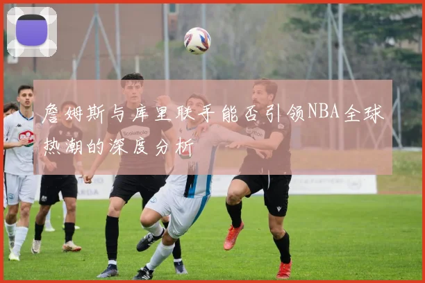 詹姆斯与库里联手能否引领NBA全球热潮的深度分析