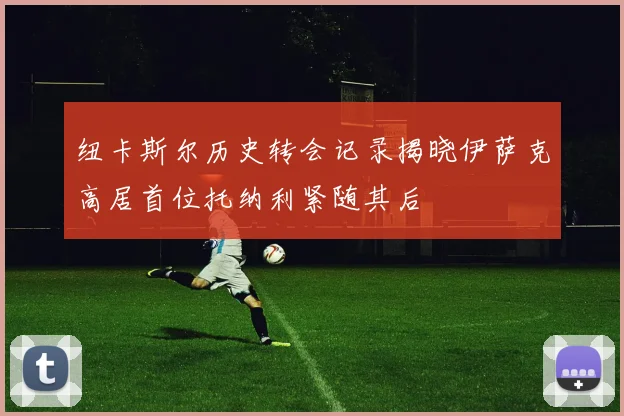 纽卡斯尔历史转会记录揭晓伊萨克高居首位托纳利紧随其后
