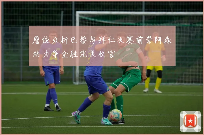 詹俊分析巴黎与拜仁决赛前景阿森纳力争全胜完美收官