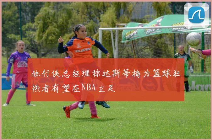 独行侠总经理称达斯蒂梅为篮球狂热者有望在NBA立足