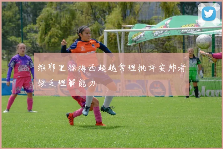 维耶里称梅西超越常理批评安帅者缺乏理解能力