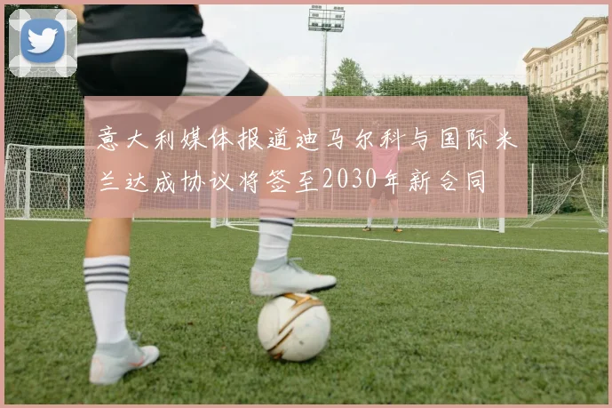 意大利媒体报道迪马尔科与国际米兰达成协议将签至2030年新合同