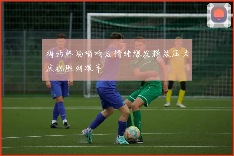 梅西终场哨响后情绪爆发释放压力庆祝胜利艰辛