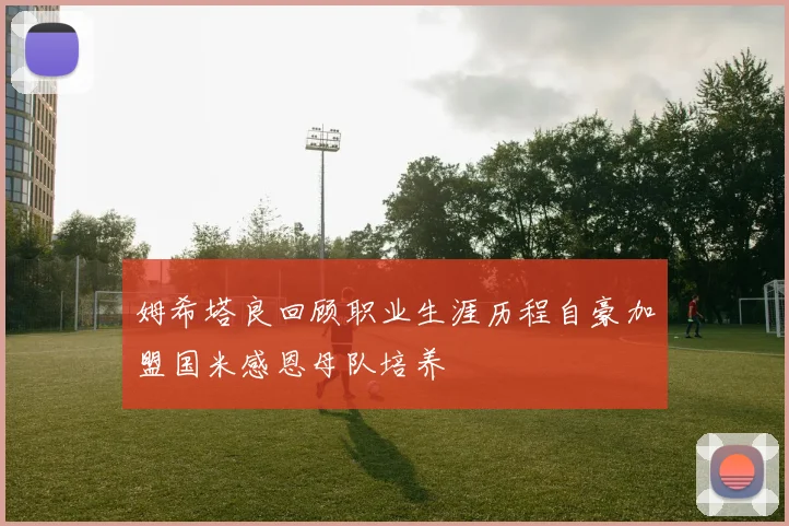 姆希塔良回顾职业生涯历程自豪加盟国米感恩母队培养