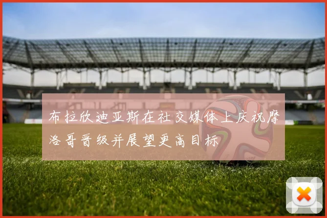布拉欣迪亚斯在社交媒体上庆祝摩洛哥晋级并展望更高目标