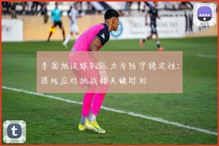 李国旭谈球队压力与防守稳定性：团结应对挑战的关键时刻