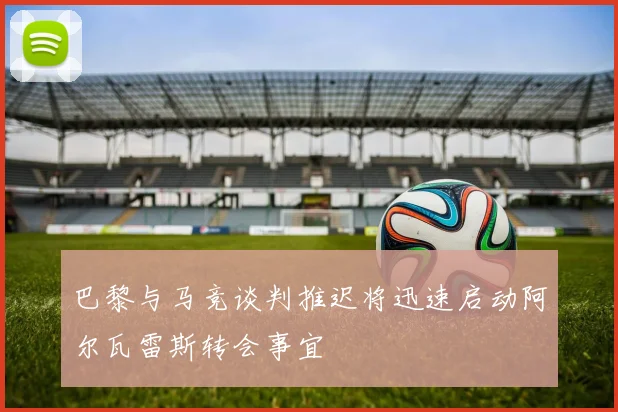 巴黎与马竞谈判推迟将迅速启动阿尔瓦雷斯转会事宜