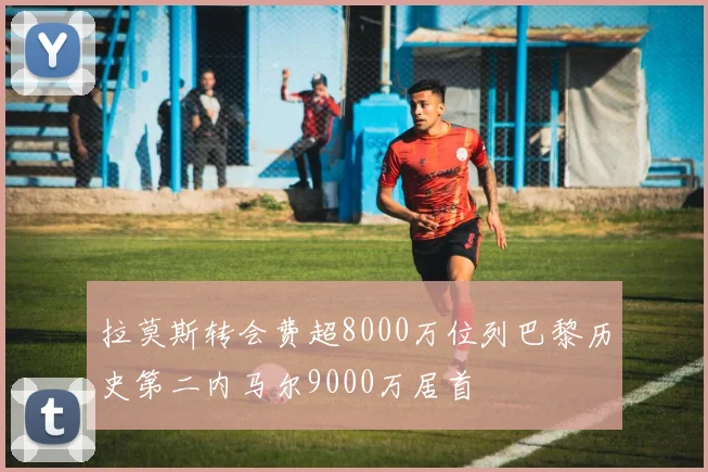 拉莫斯转会费超8000万位列巴黎历史第二内马尔9000万居首